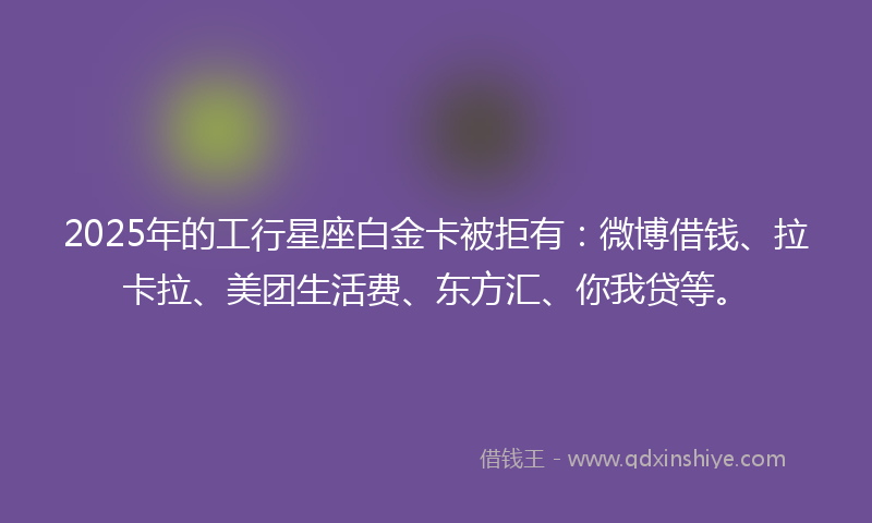 2025年的工行星座白金卡被拒有：微博借钱、拉卡拉、美团生活费、东方汇、你我贷等。