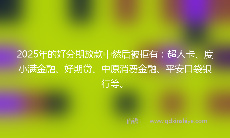 2025年的好分期放款中然后被拒有：超人卡、度小满金融、好期贷、中原消费金融、平安口袋银行等。