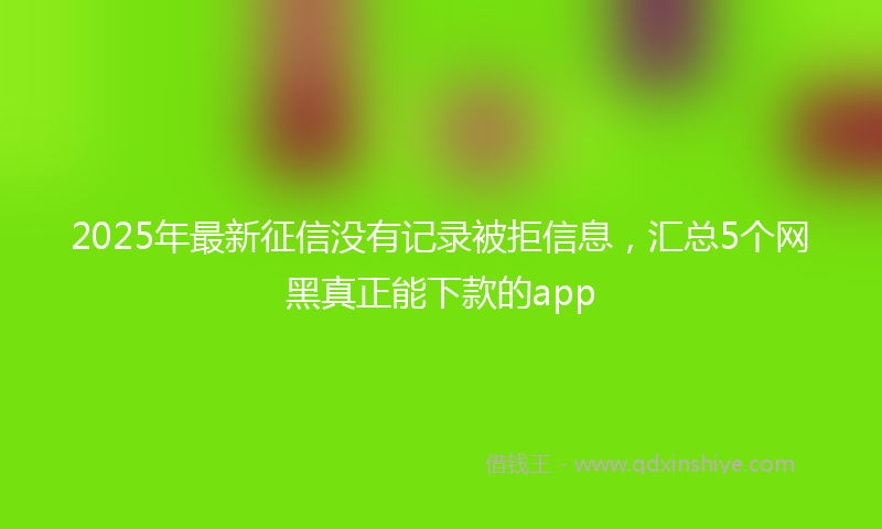 2025年最新征信没有记录被拒信息，汇总5个网黑真正能下款的app