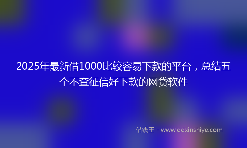 2025年最新借1000比较容易下款的平台，总结五个不查征信好下款的网贷软件