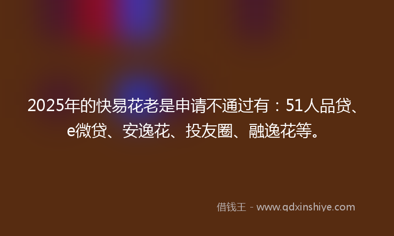 2025年的快易花老是申请不通过有：51人品贷、e微贷、安逸花、投友圈、融逸花等。