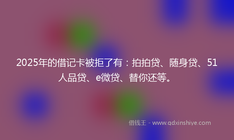 2025年的借记卡被拒了有：拍拍贷、随身贷、51人品贷、e微贷、替你还等。