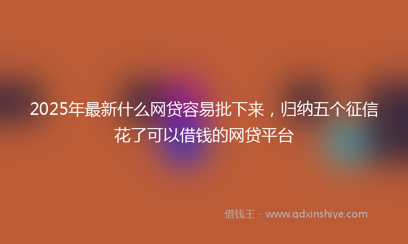 2025年最新什么网贷容易批下来，归纳五个征信花了可以借钱的网贷平台