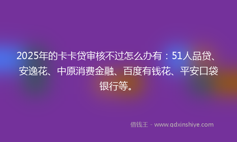 2025年的卡卡贷审核不过怎么办有：51人品贷、安逸花、中原消费金融、百度有钱花、平安口袋银行等。