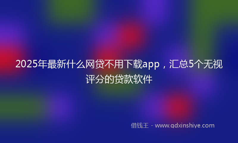 2025年最新什么网贷不用下载app，汇总5个无视评分的贷款软件