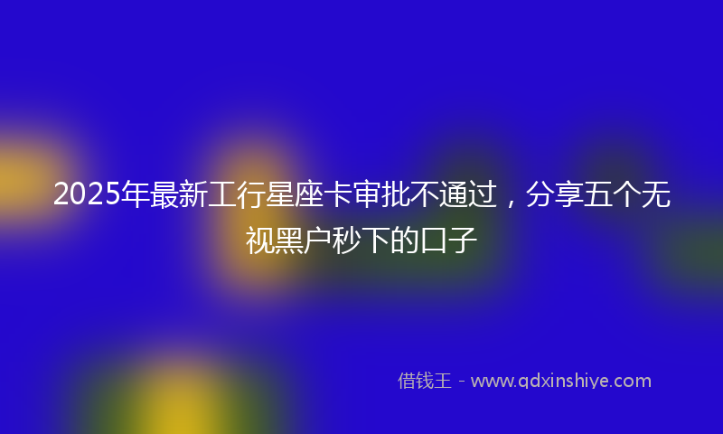 2025年最新工行星座卡审批不通过，分享五个无视黑户秒下的口子