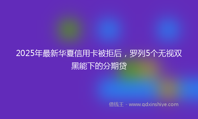 2025年最新华夏信用卡被拒后，罗列5个无视双黑能下的分期贷
