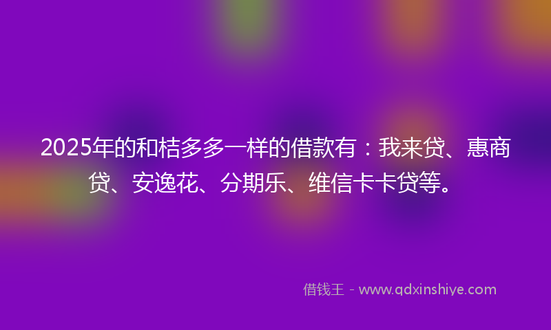 2025年的和桔多多一样的借款有：我来贷、惠商贷、安逸花、分期乐、维信卡卡贷等。