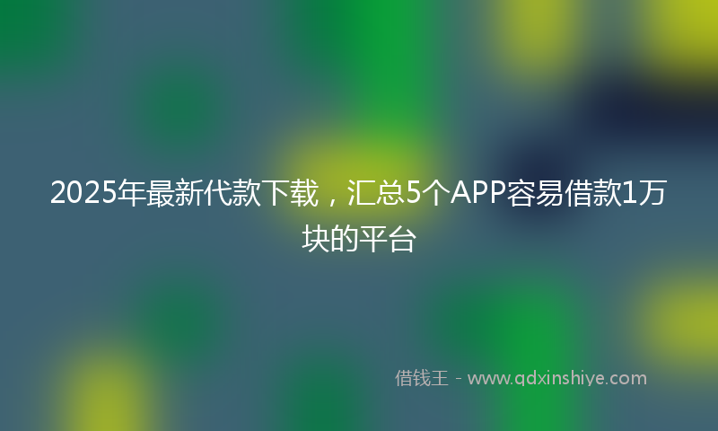 2025年最新代款下载，汇总5个APP容易借款1万块的平台