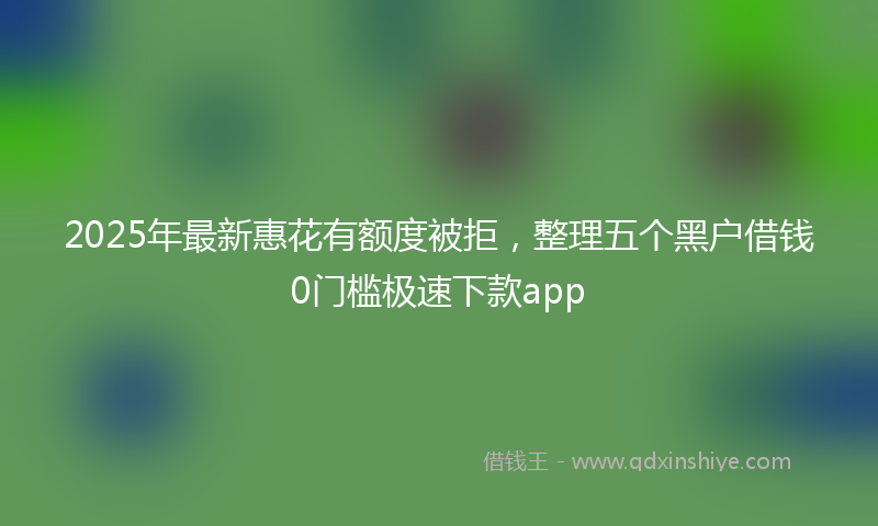 2025年最新惠花有额度被拒，整理五个黑户借钱0门槛极速下款app