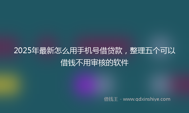 2025年最新怎么用手机号借贷款，整理五个可以借钱不用审核的软件
