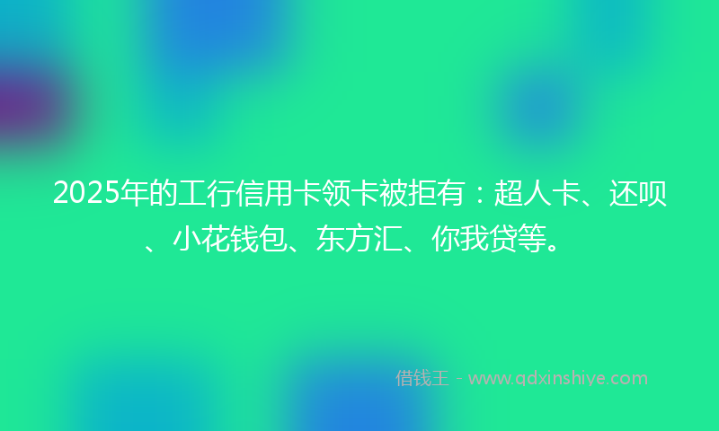 2025年的工行信用卡领卡被拒有：超人卡、还呗、小花钱包、东方汇、你我贷等。