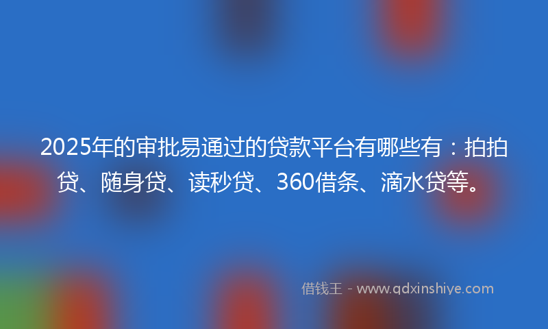 2025年的审批易通过的贷款平台有哪些有：拍拍贷、随身贷、读秒贷、360借条、滴水贷等。