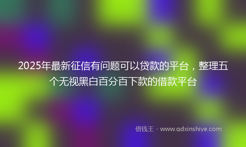 2025年最新征信有问题可以贷款的平台，整理五个无视黑白百分百下款的借款平台