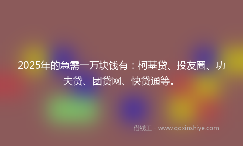 2025年的急需一万块钱有：柯基贷、投友圈、功夫贷、团贷网、快贷通等。