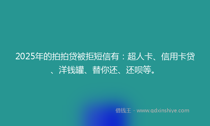 2025年的拍拍贷被拒短信有：超人卡、信用卡贷、洋钱罐、替你还、还呗等。