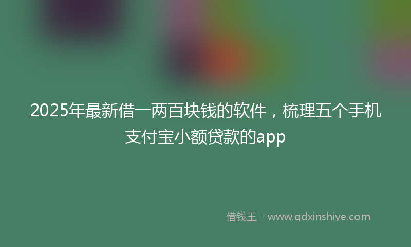 2025年最新借一两百块钱的软件，梳理五个手机支付宝小额贷款的app