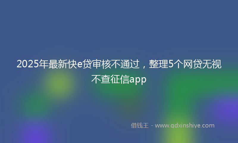 2025年最新快e贷审核不通过，整理5个网贷无视不查征信app