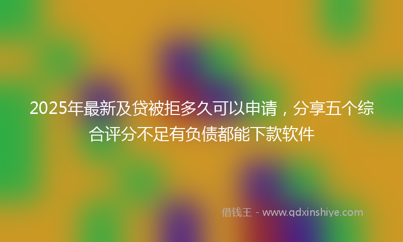 2025年最新及贷被拒多久可以申请，分享五个综合评分不足有负债都能下款软件