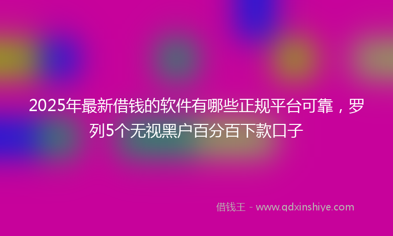 2025年最新借钱的软件有哪些正规平台可靠，罗列5个无视黑户百分百下款口子