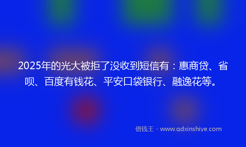 2025年的光大被拒了没收到短信有：惠商贷、省呗、百度有钱花、平安口袋银行、融逸花等。