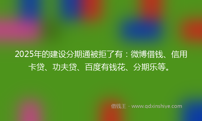 2025年的建设分期通被拒了有：微博借钱、信用卡贷、功夫贷、百度有钱花、分期乐等。