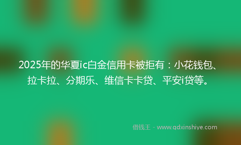 2025年的华夏ic白金信用卡被拒有：小花钱包、拉卡拉、分期乐、维信卡卡贷、平安i贷等。