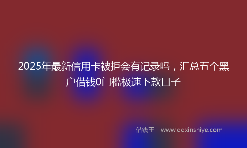 2025年最新信用卡被拒会有记录吗，汇总五个黑户借钱0门槛极速下款口子