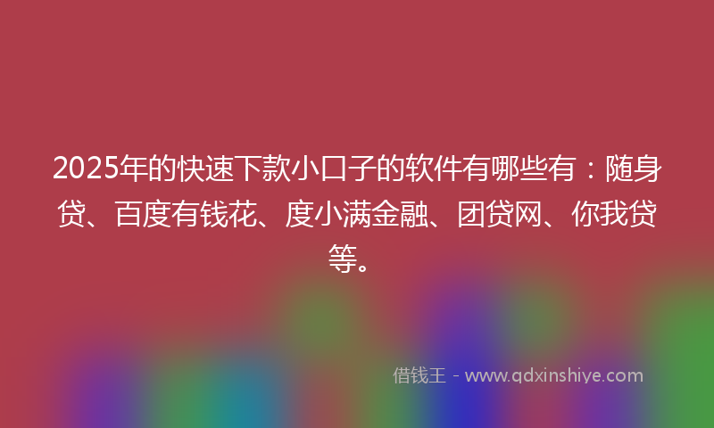 2025年的快速下款小口子的软件有哪些有：随身贷、百度有钱花、度小满金融、团贷网、你我贷等。
