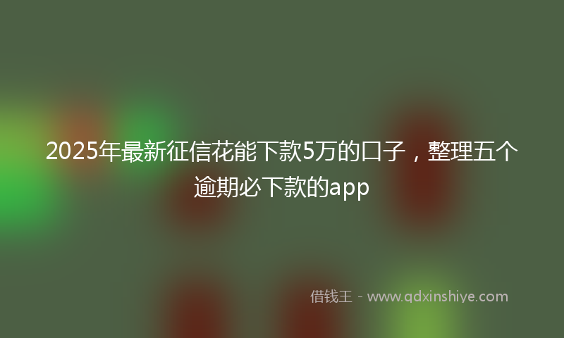 2025年最新征信花能下款5万的口子，整理五个逾期必下款的app