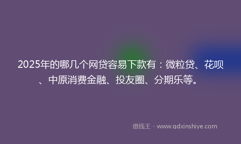 2025年的哪几个网贷容易下款有：微粒贷、花呗、中原消费金融、投友圈、分期乐等。