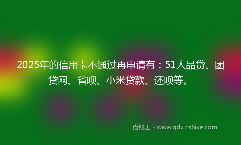2025年的信用卡不通过再申请有：51人品贷、团贷网、省呗、小米贷款、还呗等。