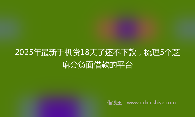 2025年最新手机贷18天了还不下款，梳理5个芝麻分负面借款的平台