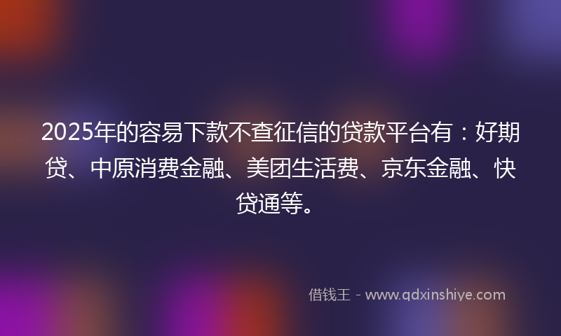 2025年的容易下款不查征信的贷款平台有：好期贷、中原消费金融、美团生活费、京东金融、快贷通等。