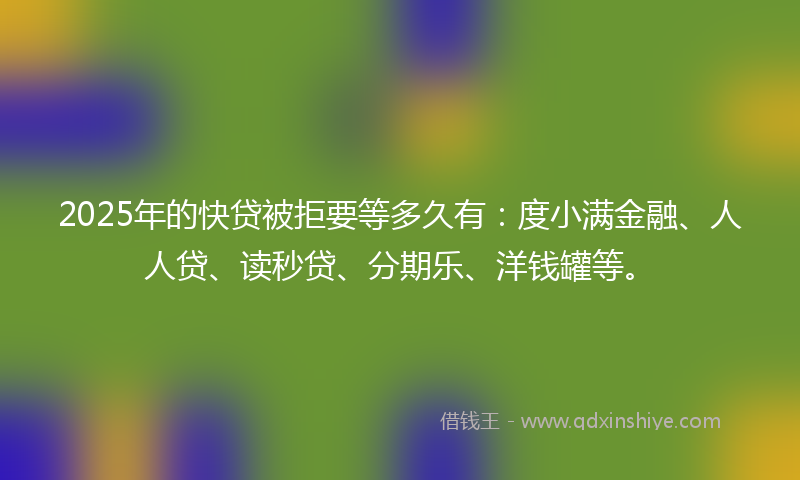 2025年的快贷被拒要等多久有：度小满金融、人人贷、读秒贷、分期乐、洋钱罐等。