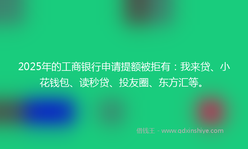 2025年的工商银行申请提额被拒有：我来贷、小花钱包、读秒贷、投友圈、东方汇等。