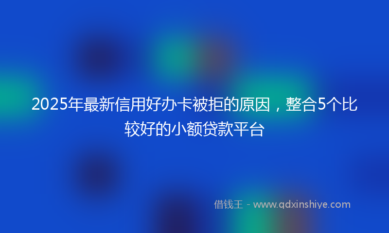 2025年最新信用好办卡被拒的原因，整合5个比较好的小额贷款平台