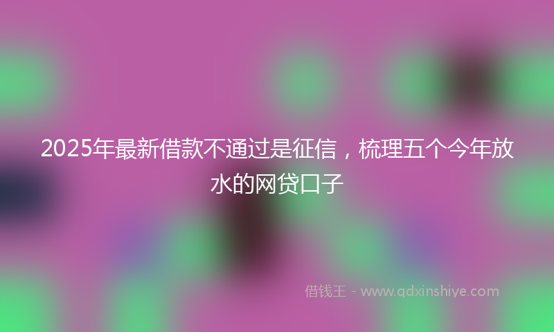 2025年最新借款不通过是征信，梳理五个今年放水的网贷口子