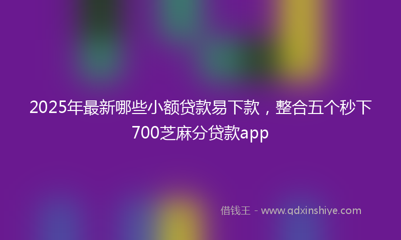 2025年最新哪些小额贷款易下款，整合五个秒下700芝麻分贷款app