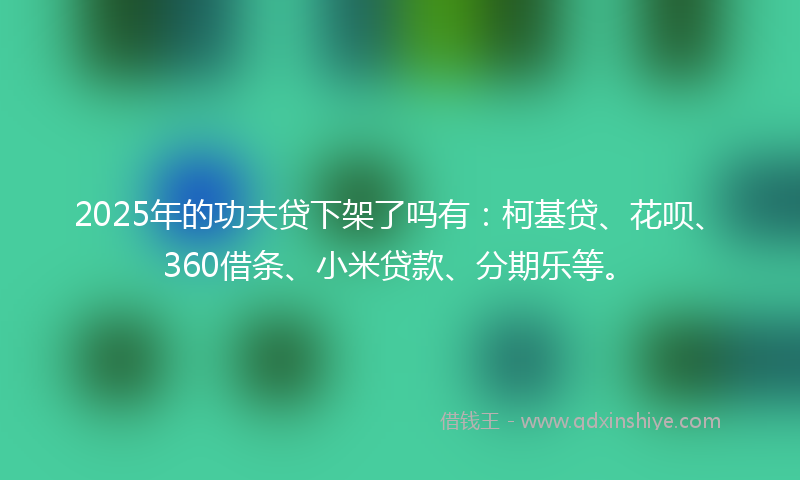 2025年的功夫贷下架了吗有：柯基贷、花呗、360借条、小米贷款、分期乐等。
