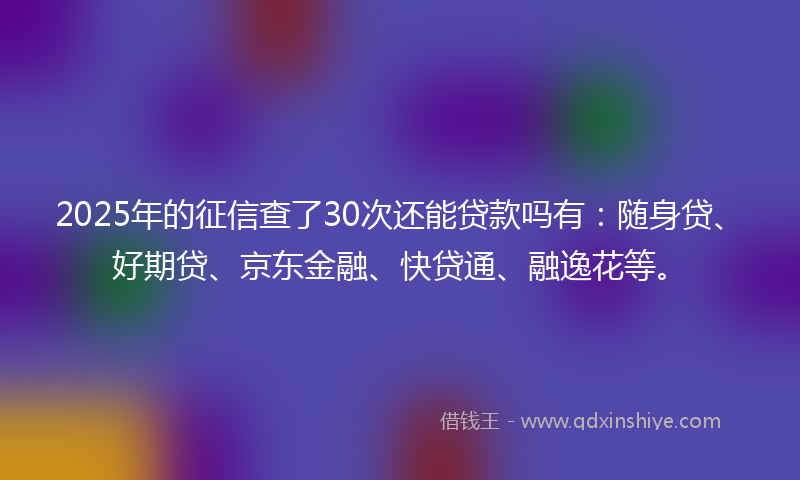 2025年的征信查了30次还能贷款吗有：随身贷、好期贷、京东金融、快贷通、融逸花等。