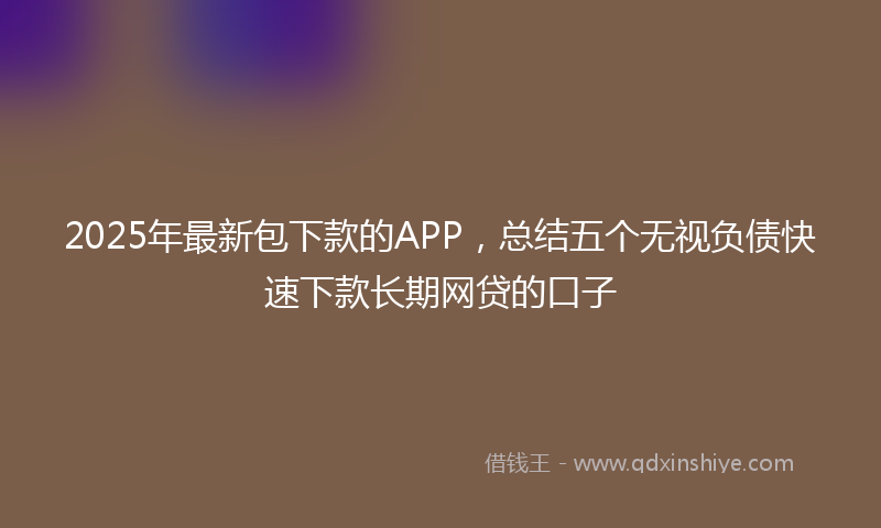 2025年最新包下款的APP，总结五个无视负债快速下款长期网贷的口子