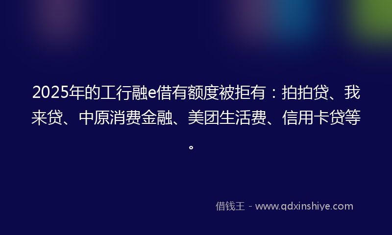 2025年的工行融e借有额度被拒有：拍拍贷、我来贷、中原消费金融、美团生活费、信用卡贷等。
