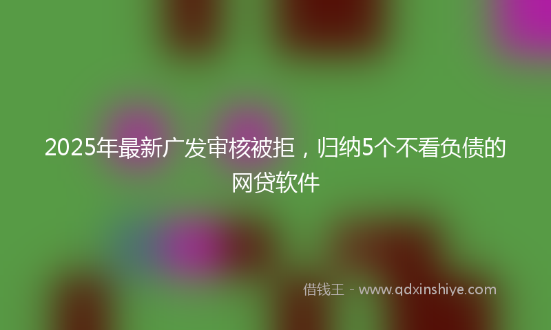 2025年最新广发审核被拒，归纳5个不看负债的网贷软件