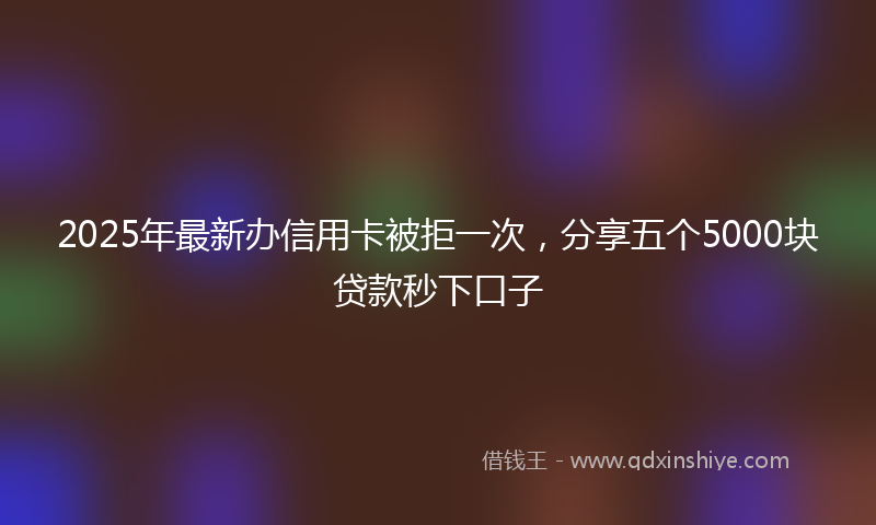 2025年最新办信用卡被拒一次，分享五个5000块贷款秒下口子