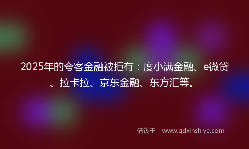 2025年的夸客金融被拒有：度小满金融、e微贷、拉卡拉、京东金融、东方汇等。
