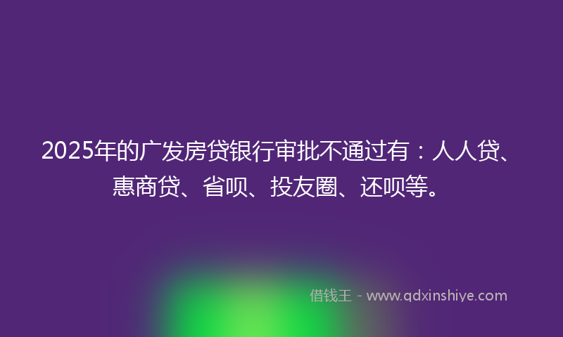 2025年的广发房贷银行审批不通过有：人人贷、惠商贷、省呗、投友圈、还呗等。