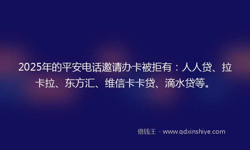 2025年的平安电话邀请办卡被拒有：人人贷、拉卡拉、东方汇、维信卡卡贷、滴水贷等。