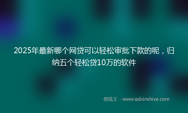 2025年最新哪个网贷可以轻松审批下款的呢，归纳五个轻松贷10万的软件