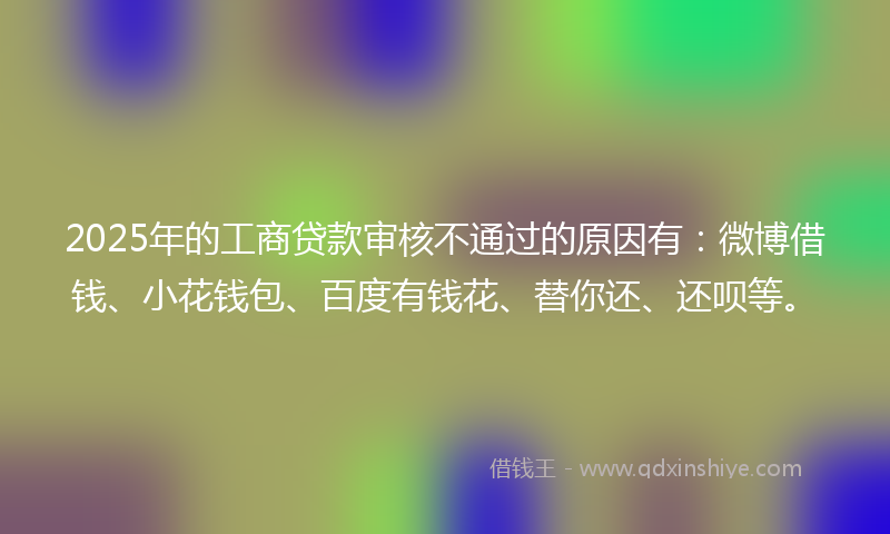 2025年的工商贷款审核不通过的原因有：微博借钱、小花钱包、百度有钱花、替你还、还呗等。